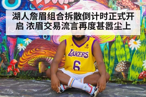 湖人詹眉组合拆散倒计时正式开启 浓眉交易流言再度甚嚣尘上