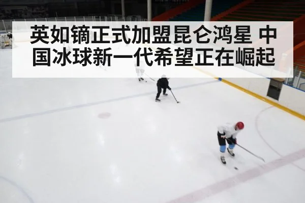 英如镝正式加盟昆仑鸿星 中国冰球新一代希望正在崛起